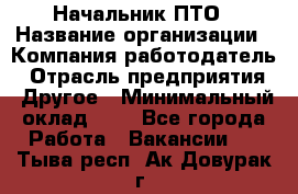 Начальник ПТО › Название организации ­ Компания-работодатель › Отрасль предприятия ­ Другое › Минимальный оклад ­ 1 - Все города Работа » Вакансии   . Тыва респ.,Ак-Довурак г.